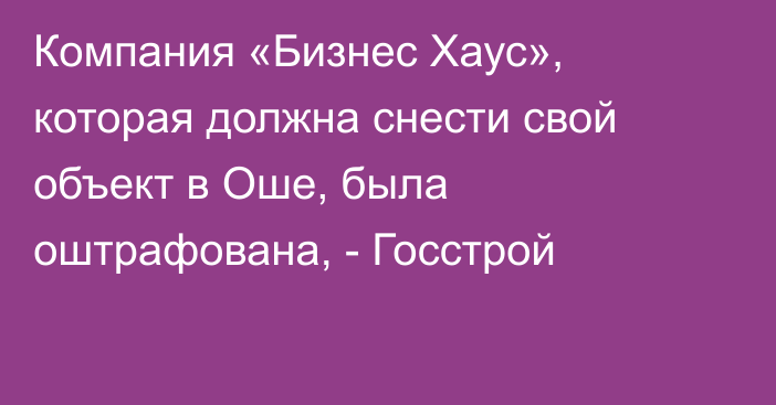 Компания «Бизнес Хаус», которая должна снести свой объект в Оше, была оштрафована, - Госстрой