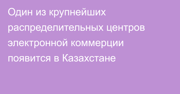 Один из крупнейших распределительных центров электронной коммерции появится в Казахстане