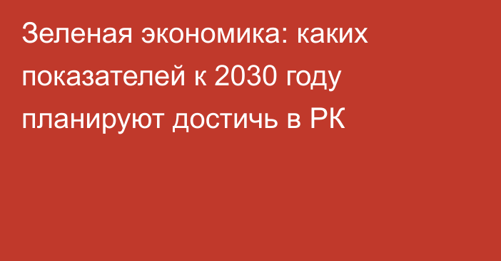 Зеленая экономика: каких показателей к 2030 году планируют достичь в РК