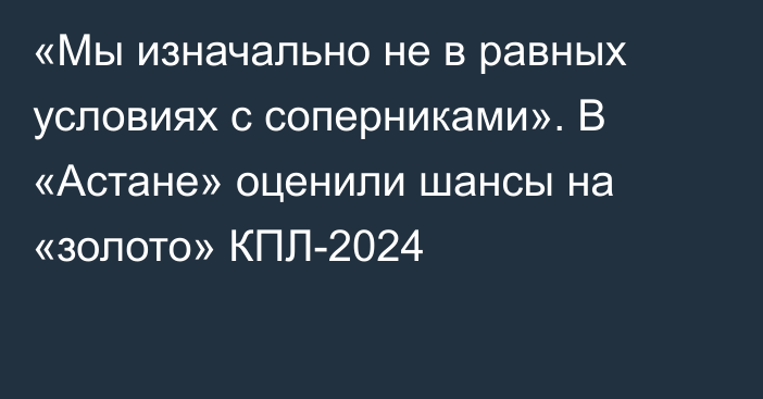 «Мы изначально не в равных условиях с соперниками». В «Астане» оценили шансы на «золото» КПЛ-2024