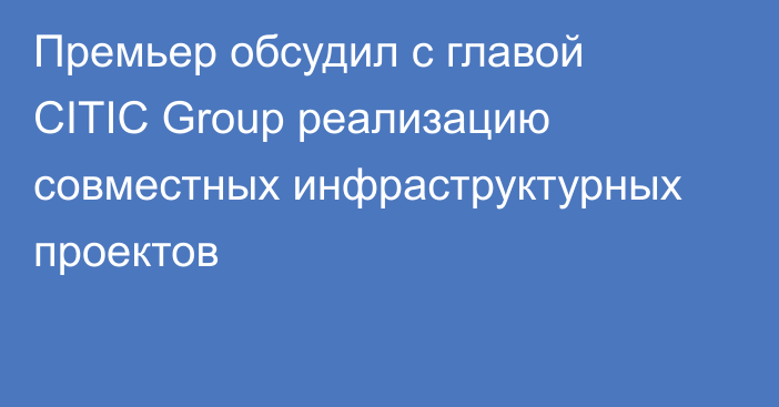 Премьер обсудил с главой CITIC Group реализацию совместных инфраструктурных проектов