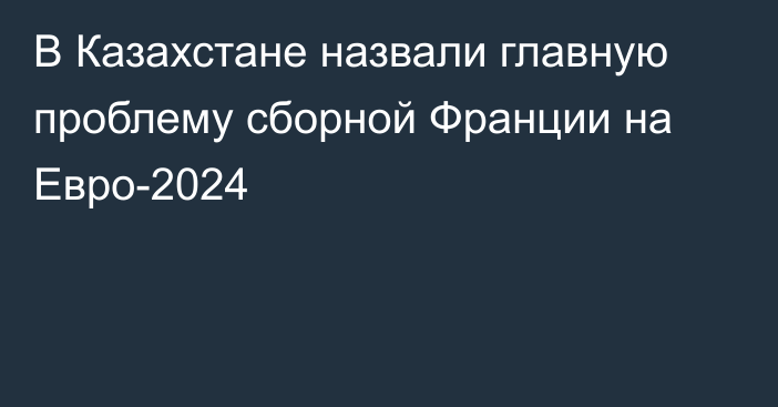 В Казахстане назвали главную проблему сборной Франции на Евро-2024