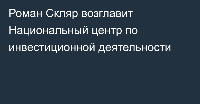 Роман Скляр возглавит Национальный центр по инвестиционной деятельности