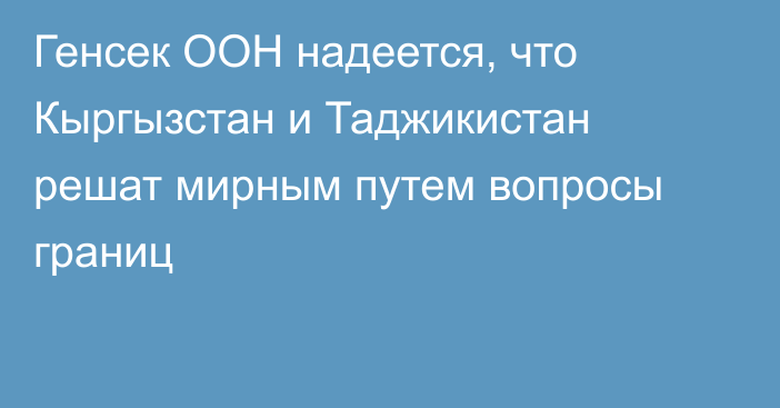 Генсек ООН надеется, что Кыргызстан и Таджикистан решат мирным путем вопросы границ