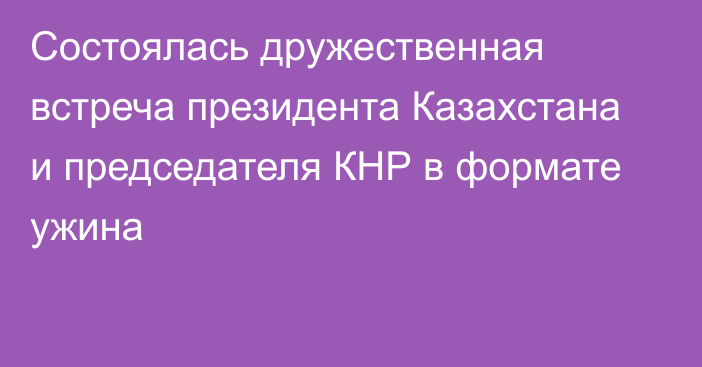 Состоялась дружественная встреча президента Казахстана и председателя КНР в формате ужина