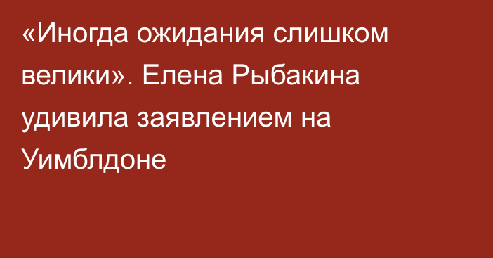 «Иногда ожидания слишком велики». Елена Рыбакина удивила заявлением на Уимблдоне