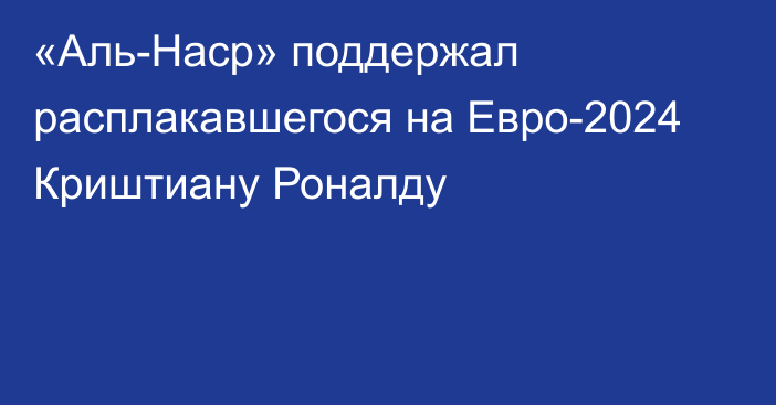 «Аль-Наср» поддержал расплакавшегося на Евро-2024 Криштиану Роналду