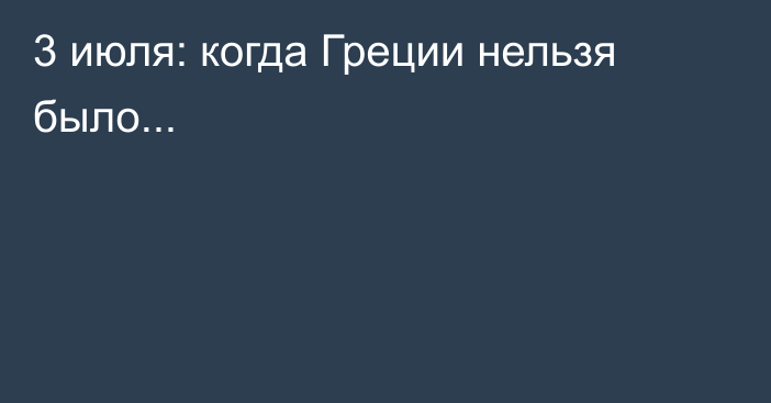 3 июля: когда Греции нельзя было...