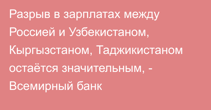 Разрыв в зарплатах между Россией и Узбекистаном, Кыргызстаном, Таджикистаном остаётся значительным, - Всемирный банк