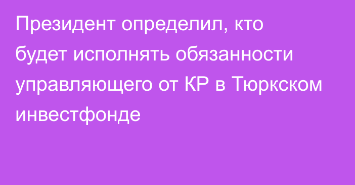 Президент определил, кто будет исполнять обязанности  управляющего от КР в Тюркском инвестфонде