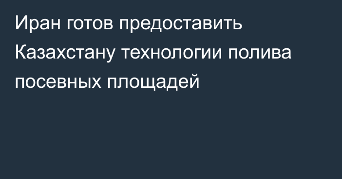 Иран готов предоставить Казахстану  технологии полива посевных площадей