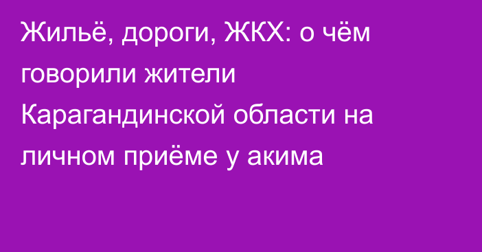 Жильё, дороги, ЖКХ: о чём говорили жители Карагандинской области на личном приёме у акима