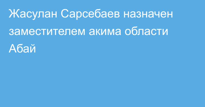 Жасулан Сарсебаев назначен заместителем акима области Абай