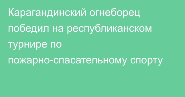 Карагандинский огнеборец победил на республиканском турнире по пожарно-спасательному спорту