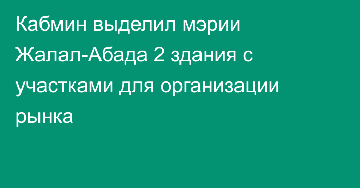 Кабмин выделил мэрии Жалал-Абада 2 здания с участками для организации рынка