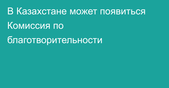 В Казахстане может появиться Комиссия по благотворительности