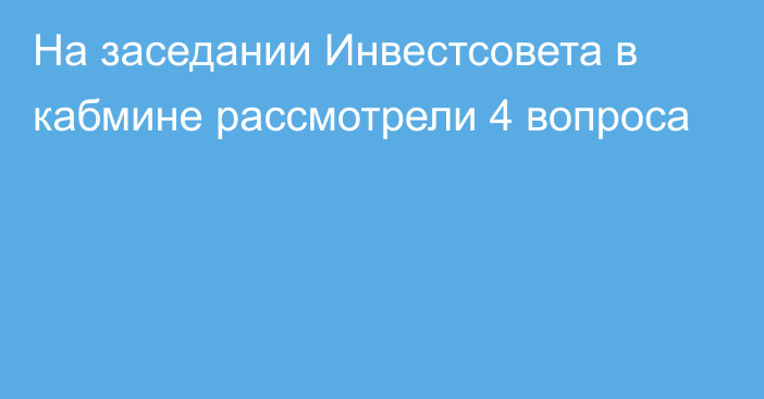 На заседании Инвестсовета в кабмине рассмотрели 4 вопроса