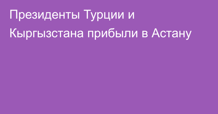 Президенты Турции и Кыргызстана прибыли в Астану