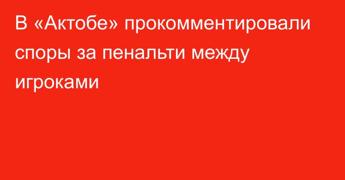 В «Актобе» прокомментировали споры за пенальти между игроками