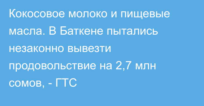 Кокосовое молоко и пищевые масла. В Баткене пытались незаконно вывезти продовольствие на 2,7 млн сомов, - ГТС