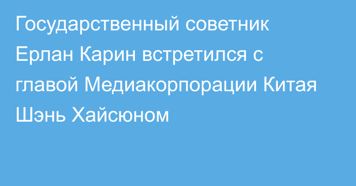 Государственный советник Ерлан Карин встретился с главой Медиакорпорации Китая Шэнь Хайсюном