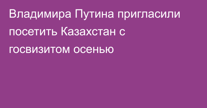 Владимира Путина пригласили посетить Казахстан с госвизитом  осенью