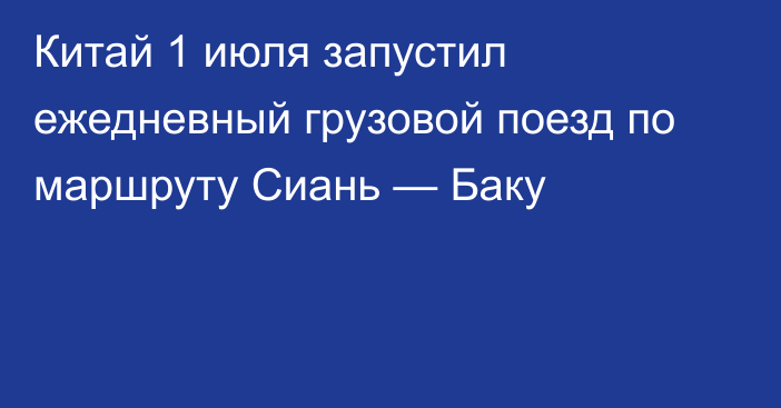 Китай 1 июля запустил ежедневный грузовой поезд по маршруту Сиань — Баку