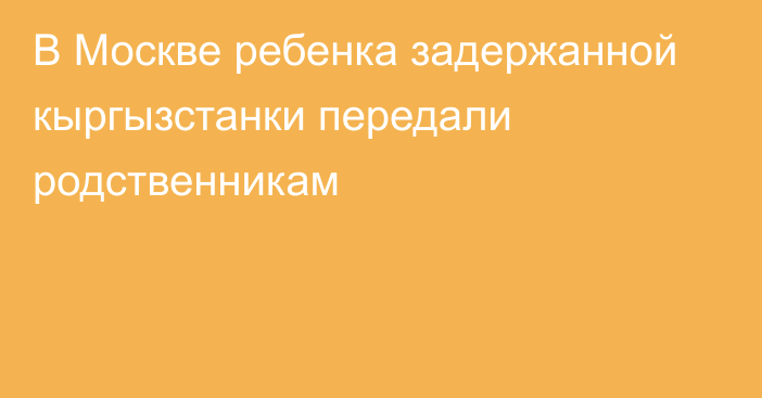 В Москве ребенка задержанной кыргызстанки передали родственникам