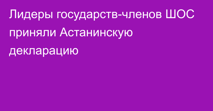 Лидеры государств-членов ШОС приняли Астанинскую декларацию