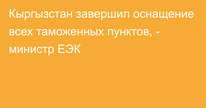 Кыргызстан завершил оснащение всех таможенных пунктов, - министр ЕЭК