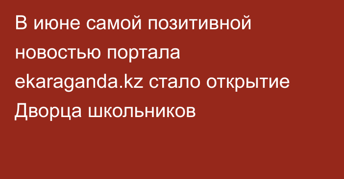 В июне самой позитивной новостью портала ekaraganda.kz стало открытие Дворца школьников