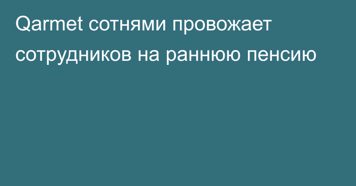 Qarmet сотнями провожает сотрудников на раннюю пенсию