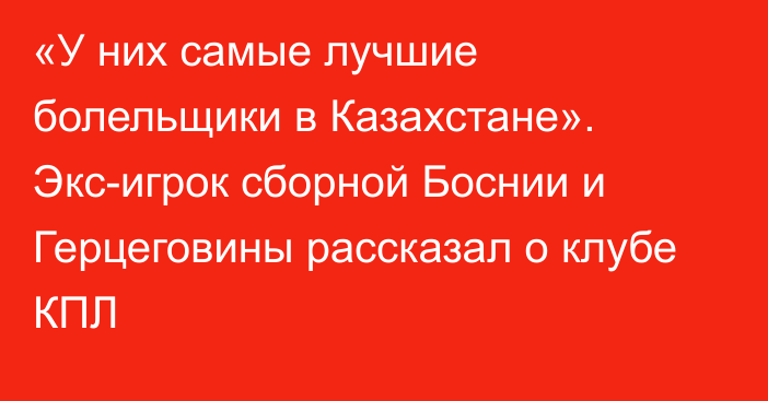 «У них самые лучшие болельщики в Казахстане». Экс-игрок сборной Боснии и Герцеговины рассказал о клубе КПЛ