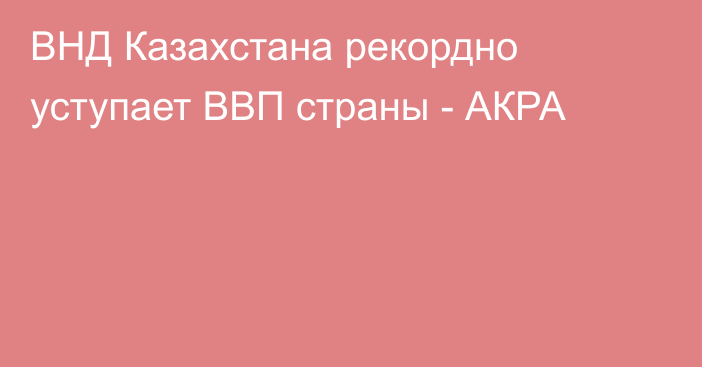 ВНД Казахстана рекордно уступает ВВП страны - АКРА