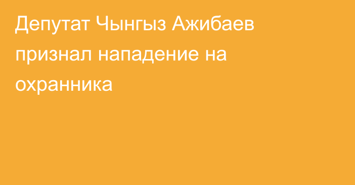 Депутат Чынгыз Ажибаев признал нападение на охранника