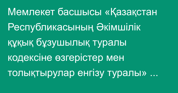 Мемлекет басшысы «Қазақстан Республикасының  Әкімшілік құқық бұзушылық туралы кодексіне өзгерістер мен толықтырулар енгізу туралы» Қазақстан Республикасының Заңына қол қойды