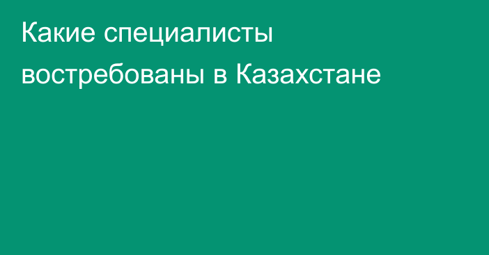 Какие специалисты востребованы в Казахстане