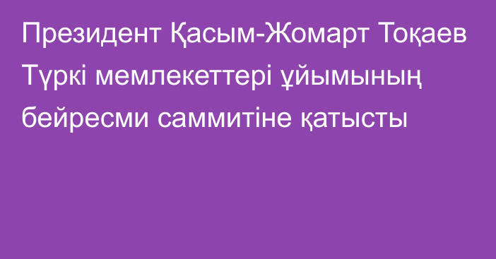 Президент Қасым-Жомарт Тоқаев Түркі мемлекеттері ұйымының бейресми саммитіне қатысты