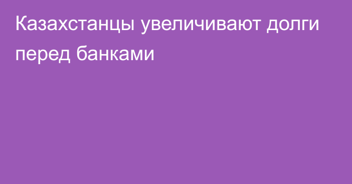 Казахстанцы увеличивают долги перед банками