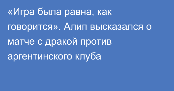 «Игра была равна, как говорится». Алип высказался о матче с дракой против аргентинского клуба