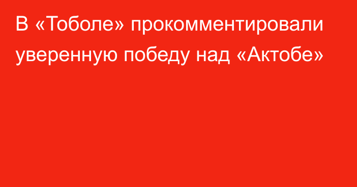 В «Тоболе» прокомментировали уверенную победу над «Актобе»