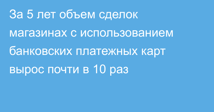 За 5 лет объем сделок магазинах с использованием банковских платежных карт вырос почти в 10 раз