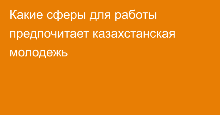 Какие сферы для работы предпочитает казахстанская молодежь