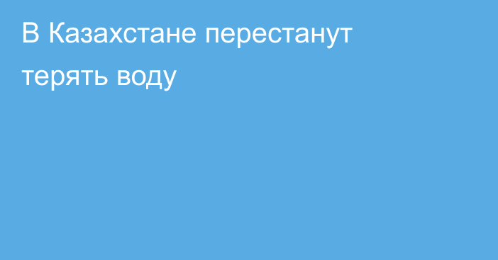 В Казахстане перестанут терять воду