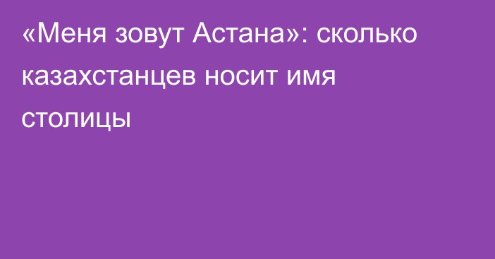 «Меня зовут Астана»: сколько казахстанцев носит имя столицы