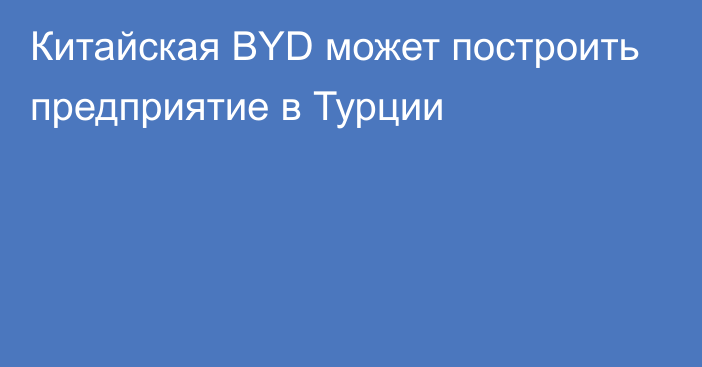 Китайская BYD может построить предприятие в Турции