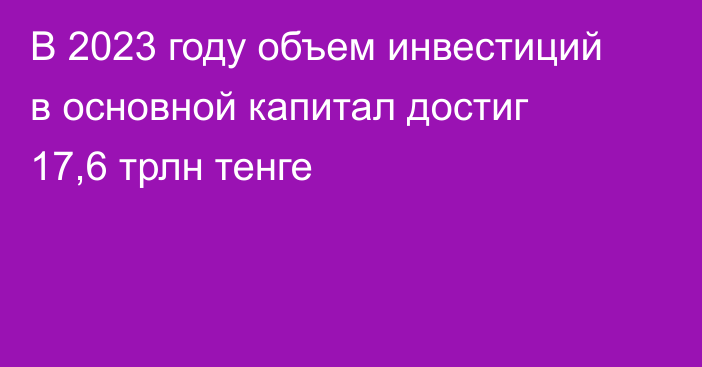 В 2023 году объем инвестиций в основной капитал достиг 17,6 трлн тенге