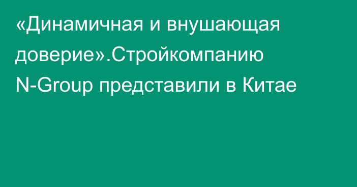 «Динамичная и внушающая доверие».Стройкомпанию N-Group представили в Китае