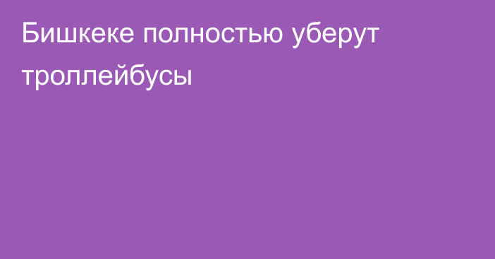 Бишкеке полностью уберут троллейбусы