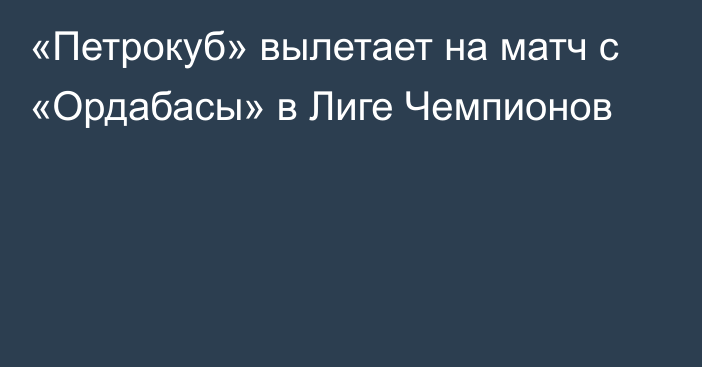 «Петрокуб» вылетает на матч с «Ордабасы» в Лиге Чемпионов